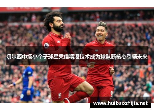 切尔西中场小个子球星凭借精湛技术成为球队新核心引领未来