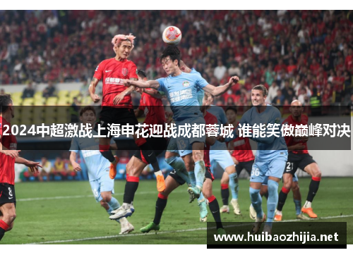 2024中超激战上海申花迎战成都蓉城 谁能笑傲巅峰对决