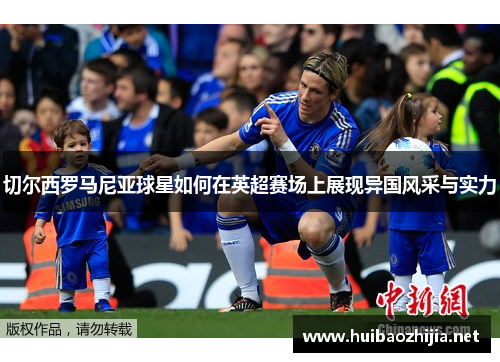 切尔西罗马尼亚球星如何在英超赛场上展现异国风采与实力